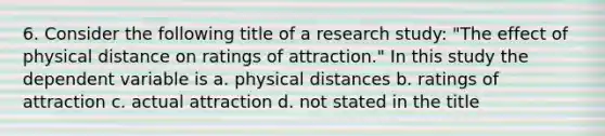 6. Consider the following title of a research study: "The effect of physical distance on ratings of attraction." In this study the dependent variable is a. physical distances b. ratings of attraction c. actual attraction d. not stated in the title