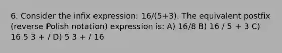 6. Consider the infix expression: 16/(5+3). The equivalent postfix (reverse Polish notation) expression is: A) 16/8 B) 16 / 5 + 3 C) 16 5 3 + / D) 5 3 + / 16