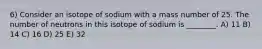 6) Consider an isotope of sodium with a mass number of 25. The number of neutrons in this isotope of sodium is ________. A) 11 B) 14 C) 16 D) 25 E) 32