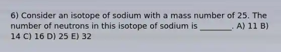 6) Consider an isotope of sodium with a mass number of 25. The number of neutrons in this isotope of sodium is ________. A) 11 B) 14 C) 16 D) 25 E) 32