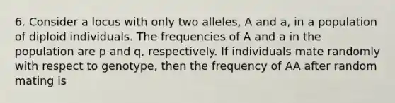 6. Consider a locus with only two alleles, A and a, in a population of diploid individuals. The frequencies of A and a in the population are p and q, respectively. If individuals mate randomly with respect to genotype, then the frequency of AA after random mating is