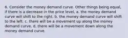 6. Consider the money demand curve. Other things being equal, if there is a decrease in the price level, a. the money demand curve will shift to the right. b. the money demand curve will shift to the left. c. there will be a movement up along the money demand curve. d. there will be a movement down along the money demand curve.