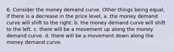 6. Consider the money demand curve. Other things being equal, if there is a decrease in the price level, a. the money demand curve will shift to the right. b. the money demand curve will shift to the left. c. there will be a movement up along the money demand curve. d. there will be a movement down along the money demand curve.