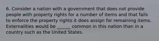 6. Consider a nation with a government that does not provide people with property rights for a number of items and that fails to enforce the property rights it does assign for remaining items. Externalities would be ______ common in this nation than in a country such as the United States.