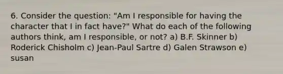 6. Consider the question: "Am I responsible for having the character that I in fact have?" What do each of the following authors think, am I responsible, or not? a) B.F. Skinner b) Roderick Chisholm c) Jean-Paul Sartre d) Galen Strawson e) susan