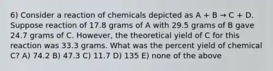 6) Consider a reaction of chemicals depicted as A + B → C + D. Suppose reaction of 17.8 grams of A with 29.5 grams of B gave 24.7 grams of C. However, the theoretical yield of C for this reaction was 33.3 grams. What was the percent yield of chemical C? A) 74.2 B) 47.3 C) 11.7 D) 135 E) none of the above