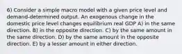 6) Consider a simple macro model with a given price level and demand-determined output. An exogenous change in the domestic price level changes equilibrium real GDP A) in the same direction. B) in the opposite direction. C) by the same amount in the same direction. D) by the same amount in the opposite direction. E) by a lesser amount in either direction.