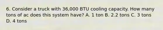 6. Consider a truck with 36,000 BTU cooling capacity. How many tons of ac does this system have? A. 1 ton B. 2.2 tons C. 3 tons D. 4 tons