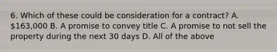 6. Which of these could be consideration for a contract? A. 163,000 B. A promise to convey title C. A promise to not sell the property during the next 30 days D. All of the above