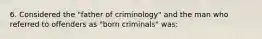 6. Considered the "father of criminology" and the man who referred to offenders as "born criminals" was: