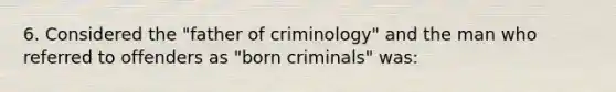 6. Considered the "father of criminology" and the man who referred to offenders as "born criminals" was: