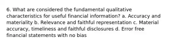 6. What are considered the fundamental qualitative characteristics for useful financial information? a. Accuracy and materiality b. Relevance and faithful representation c. Material accuracy, timeliness and faithful disclosures d. Error free <a href='https://www.questionai.com/knowledge/kFBJaQCz4b-financial-statements' class='anchor-knowledge'>financial statements</a> with no bias