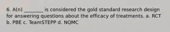 6. A(n) ________ is considered the gold standard research design for answering questions about the efficacy of treatments. a. RCT b. PBE c. TeamSTEPP d. NQMC