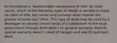 6) Considered a "questionable conveyance of title" by most courts, which of the following types of deeds is worded to imply no claim of title, but rather only conveys what interest the grantor actually has? (Hint: This type of deed may be used by a developer to convey certain lands of a subdivision to the local government through dedication.) A) general warranty deed B) special warranty deed C) deed of bargain and sale D) quitclaim deed