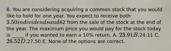 6. You are considering acquiring a common stock that you would like to hold for one year. You expect to receive both 3.50 in dividends and42 from the sale of the stock at the end of the year. The maximum price you would pay for the stock today is _____ if you wanted to earn a 10% return. A. 23.91 B.24.11 C. 26.52 D.27.50 E. None of the options are correct.