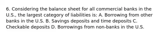 6. Considering the balance sheet for all commercial banks in the U.S., the largest category of liabilities is: A. Borrowing from other banks in the U.S. B. Savings deposits and time deposits C. Checkable deposits D. Borrowings from non-banks in the U.S.