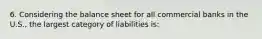 6. Considering the balance sheet for all commercial banks in the U.S., the largest category of liabilities is: