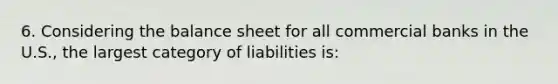 6. Considering the balance sheet for all commercial banks in the U.S., the largest category of liabilities is: