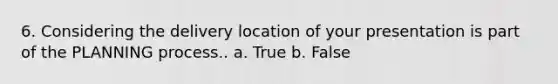 6. Considering the delivery location of your presentation is part of the PLANNING process.. a. True b. False