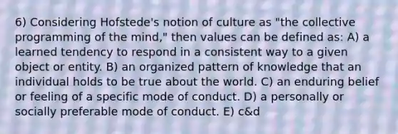 6) Considering Hofstede's notion of culture as "the collective programming of the mind," then values can be defined as: A) a learned tendency to respond in a consistent way to a given object or entity. B) an organized pattern of knowledge that an individual holds to be true about the world. C) an enduring belief or feeling of a specific mode of conduct. D) a personally or socially preferable mode of conduct. E) c&d