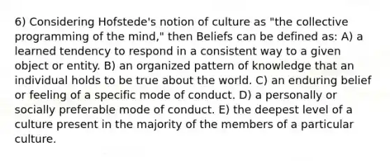 6) Considering Hofstede's notion of culture as "the collective programming of the mind," then Beliefs can be defined as: A) a learned tendency to respond in a consistent way to a given object or entity. B) an organized pattern of knowledge that an individual holds to be true about the world. C) an enduring belief or feeling of a specific mode of conduct. D) a personally or socially preferable mode of conduct. E) the deepest level of a culture present in the majority of the members of a particular culture.