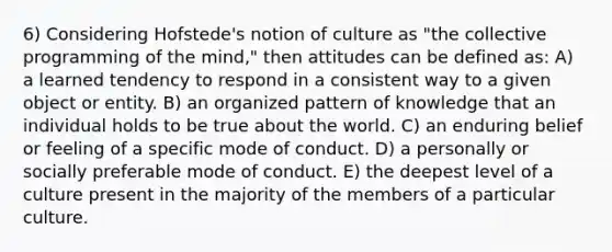 6) Considering Hofstede's notion of culture as "the collective programming of the mind," then attitudes can be defined as: A) a learned tendency to respond in a consistent way to a given object or entity. B) an organized pattern of knowledge that an individual holds to be true about the world. C) an enduring belief or feeling of a specific mode of conduct. D) a personally or socially preferable mode of conduct. E) the deepest level of a culture present in the majority of the members of a particular culture.