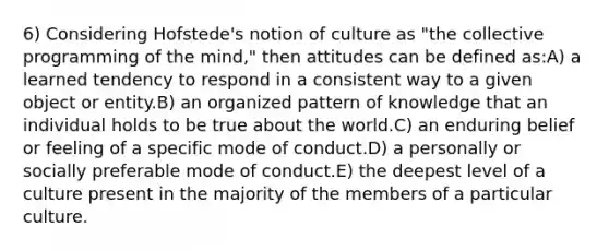 6) Considering Hofstede's notion of culture as "the collective programming of the mind," then attitudes can be defined as:A) a learned tendency to respond in a consistent way to a given object or entity.B) an organized pattern of knowledge that an individual holds to be true about the world.C) an enduring belief or feeling of a specific mode of conduct.D) a personally or socially preferable mode of conduct.E) the deepest level of a culture present in the majority of the members of a particular culture.