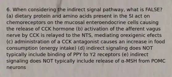 6. When considering the indirect signal pathway, what is FALSE? (a) dietary protein and amino acids present in the SI act on chemoreceptors on the mucosal enteroendocrine cells causing the release of CCK hormone (b) activation of the afferent vagus nerve by CCK is relayed to the NTS, mediating orexigenic efects (c) administration of a CCK antagonist causes an increase in food consumption (energy intake) (d) indirect signaling does NOT typically include binding of PPY to Y2 receptors (e) indirect signaling does NOT typically include release of α-MSH from POMC neurons