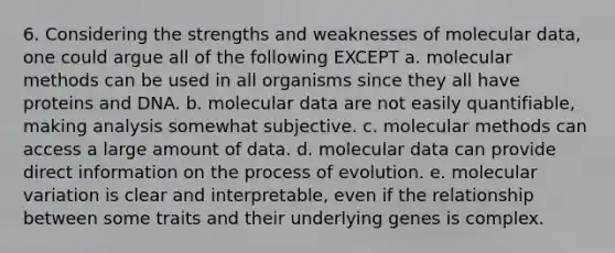 6. Considering the strengths and weaknesses of molecular data, one could argue all of the following EXCEPT a. molecular methods can be used in all organisms since they all have proteins and DNA. b. molecular data are not easily quantifiable, making analysis somewhat subjective. c. molecular methods can access a large amount of data. d. molecular data can provide direct information on the process of evolution. e. molecular variation is clear and interpretable, even if the relationship between some traits and their underlying genes is complex.