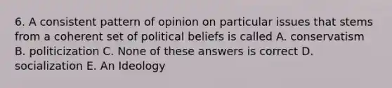 6. A consistent pattern of opinion on particular issues that stems from a coherent set of political beliefs is called A. conservatism B. politicization C. None of these answers is correct D. socialization E. An Ideology