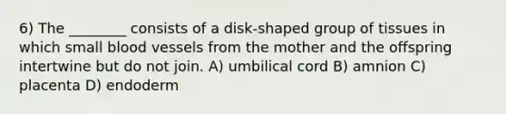 6) The ________ consists of a disk-shaped group of tissues in which small blood vessels from the mother and the offspring intertwine but do not join. A) umbilical cord B) amnion C) placenta D) endoderm