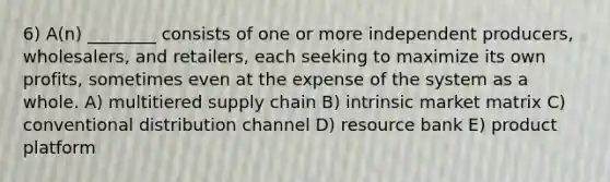 6) A(n) ________ consists of one or more independent producers, wholesalers, and retailers, each seeking to maximize its own profits, sometimes even at the expense of the system as a whole. A) multitiered supply chain B) intrinsic market matrix C) conventional distribution channel D) resource bank E) product platform