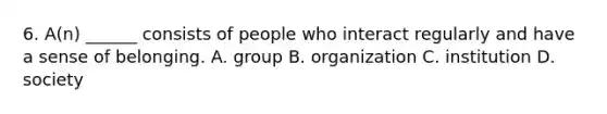 6. A(n) ______ consists of people who interact regularly and have a sense of belonging. A. group B. organization C. institution D. society