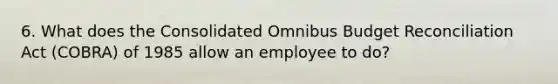 6. What does the Consolidated Omnibus Budget Reconciliation Act (COBRA) of 1985 allow an employee to do?