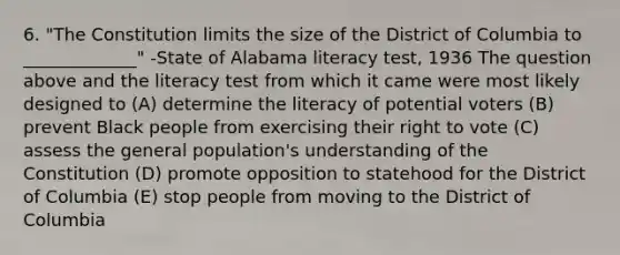 6. "The Constitution limits the size of the District of Columbia to _____________" -State of Alabama literacy test, 1936 The question above and the literacy test from which it came were most likely designed to (A) determine the literacy of potential voters (B) prevent Black people from exercising their right to vote (C) assess the general population's understanding of the Constitution (D) promote opposition to statehood for the District of Columbia (E) stop people from moving to the District of Columbia