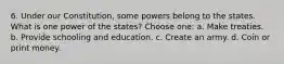 6. Under our Constitution, some powers belong to the states. What is one power of the states? Choose one: a. Make treaties. b. Provide schooling and education. c. Create an army. d. Coin or print money.