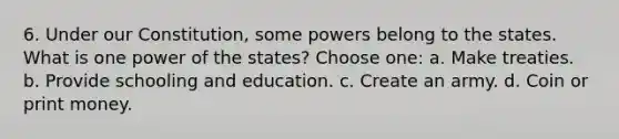 6. Under our Constitution, some powers belong to the states. What is one power of the states? Choose one: a. Make treaties. b. Provide schooling and education. c. Create an army. d. Coin or print money.