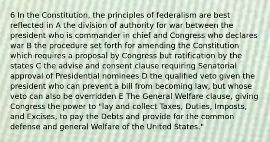 6 In the Constitution, the principles of federalism are best reflected in A the division of authority for war between the president who is commander in chief and Congress who declares war B the procedure set forth for amending the Constitution which requires a proposal by Congress but ratification by the states C the advise and consent clause requiring Senatorial approval of Presidential nominees D the qualified veto given the president who can prevent a bill from becoming law, but whose veto can also be overridden E The General Welfare clause, giving Congress the power to "lay and collect Taxes, Duties, Imposts, and Excises, to pay the Debts and provide for the common defense and general Welfare of the United States."