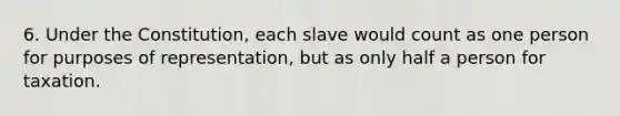 6. Under the Constitution, each slave would count as one person for purposes of representation, but as only half a person for taxation.