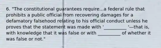 6. "The constitutional guarantees require...a federal rule that prohibits a public official from recovering damages for a defamatory falsehood relating to his official conduct unless he proves that the statement was made with '__________ '—that is, with knowledge that it was false or with __________ of whether it was false or not."