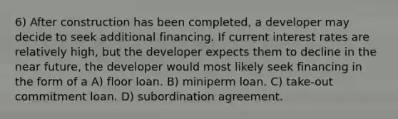 6) After construction has been completed, a developer may decide to seek additional financing. If current interest rates are relatively high, but the developer expects them to decline in the near future, the developer would most likely seek financing in the form of a A) floor loan. B) miniperm loan. C) take-out commitment loan. D) subordination agreement.