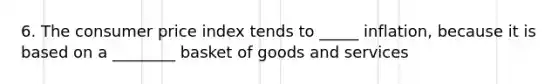 6. The consumer price index tends to _____ inflation, because it is based on a ________ basket of goods and services