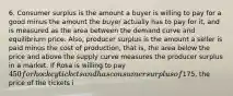 6. Consumer surplus is the amount a buyer is willing to pay for a good minus the amount the buyer actually has to pay for it, and is measured as the area between the demand curve and equilibrium price. Also, producer surplus is the amount a seller is paid minus the cost of production, that is, the area below the price and above the supply curve measures the producer surplus in a market. If Rosa is willing to pay 450 for hockey tickets and has consumer surplus of175, the price of the tickets i