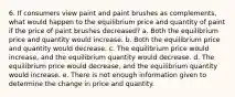 6. If consumers view paint and paint brushes as complements, what would happen to the equilibrium price and quantity of paint if the price of paint brushes decreased? a. Both the equilibrium price and quantity would increase. b. Both the equilibrium price and quantity would decrease. c. The equilibrium price would increase, and the equilibrium quantity would decrease. d. The equilibrium price would decrease, and the equilibrium quantity would increase. e. There is not enough information given to determine the change in price and quantity.