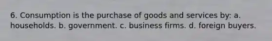 6. Consumption is the purchase of goods and services by: a. households. b. government. c. business firms. d. foreign buyers.