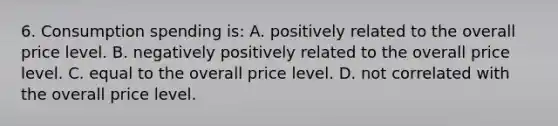 6. Consumption spending is: A. positively related to the overall price level. B. negatively positively related to the overall price level. C. equal to the overall price level. D. not correlated with the overall price level.