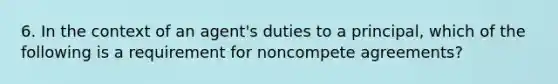 6. In the context of an agent's duties to a principal, which of the following is a requirement for noncompete agreements?