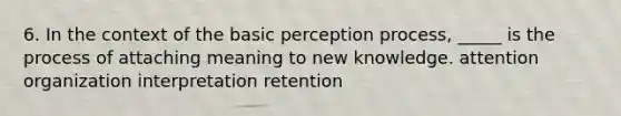 6. In the context of the basic perception process, _____ is the process of attaching meaning to new knowledge. attention organization interpretation retention