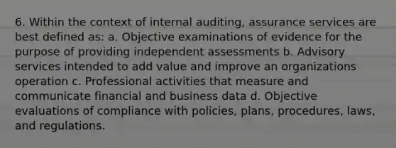 6. Within the context of internal auditing, assurance services are best defined as: a. Objective examinations of evidence for the purpose of providing independent assessments b. Advisory services intended to add value and improve an organizations operation c. Professional activities that measure and communicate financial and business data d. Objective evaluations of compliance with policies, plans, procedures, laws, and regulations.