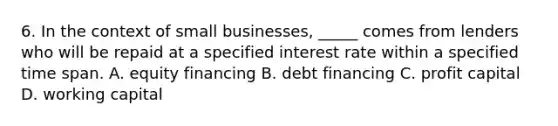 6. In the context of small businesses, _____ comes from lenders who will be repaid at a specified interest rate within a specified time span. A. equity financing B. debt financing C. profit capital D. working capital